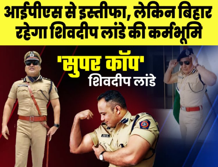 आईपीएस की नौकरी से इस्तीफा देकर किस रूप में बिहार को अपनी कर्म भूमि बनाएंगे शिव दीप लांडे